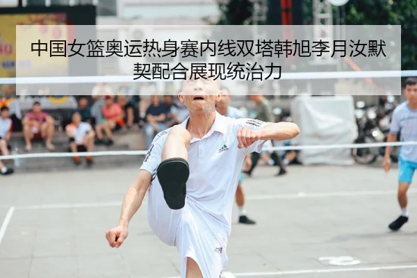 中国女篮奥运热身赛内线双塔韩旭李月汝默契配合展现统治力