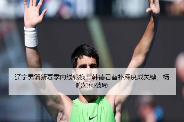 辽宁男篮新赛季内线轮换：韩德君替补深度成关键，杨鸣如何破局
