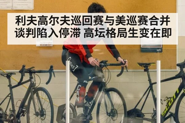 利夫高尔夫巡回赛与美巡赛合并谈判陷入停滞 高坛格局生变在即