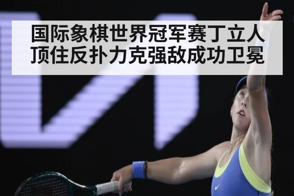 国际象棋世界冠军赛丁立人顶住反扑力克强敌成功卫冕