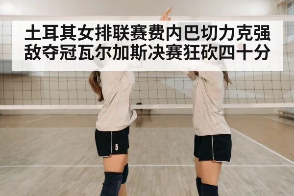 土耳其女排联赛费内巴切力克强敌夺冠瓦尔加斯决赛狂砍四十分