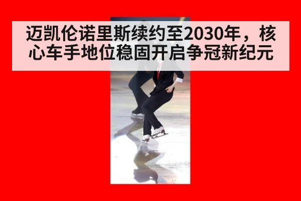 迈凯伦诺里斯续约至2030年，核心车手地位稳固开启争冠新纪元